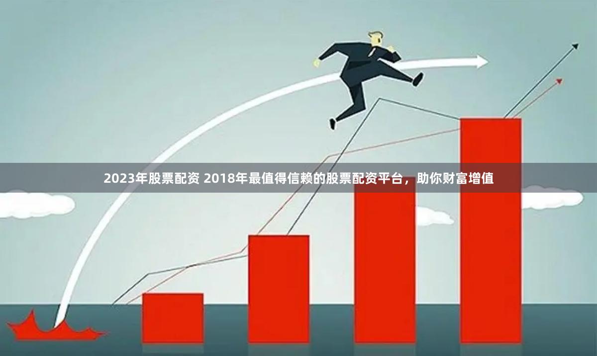 2023年股票配资 2018年最值得信赖的股票配资平台，助你财富增值