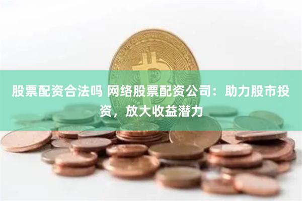 股票配资合法吗 网络股票配资公司：助力股市投资，放大收益潜力