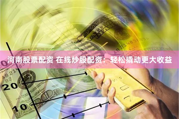 河南股票配资 在线炒股配资：轻松撬动更大收益