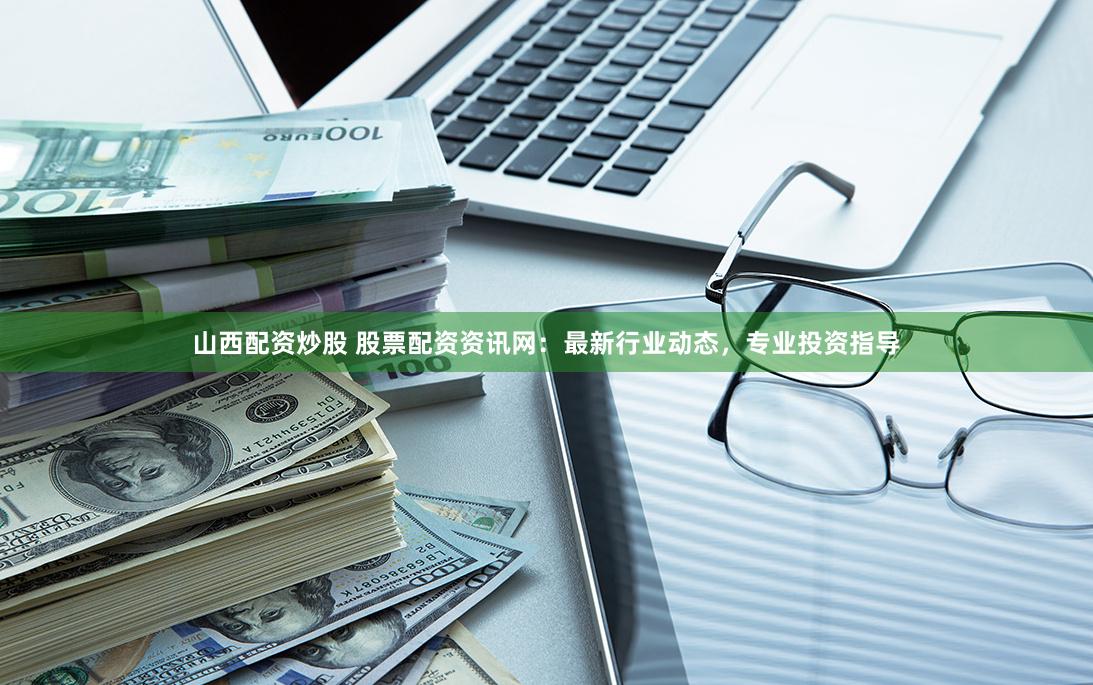山西配资炒股 股票配资资讯网：最新行业动态，专业投资指导