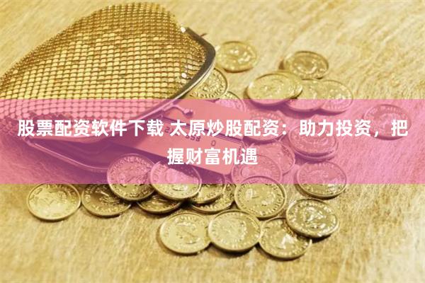 股票配资软件下载 太原炒股配资：助力投资，把握财富机遇