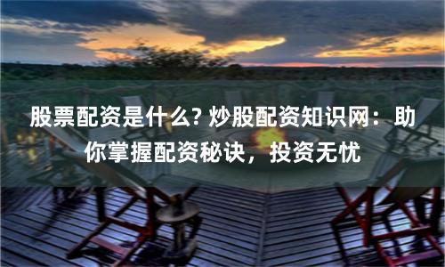 股票配资是什么? 炒股配资知识网：助你掌握配资秘诀，投资无忧
