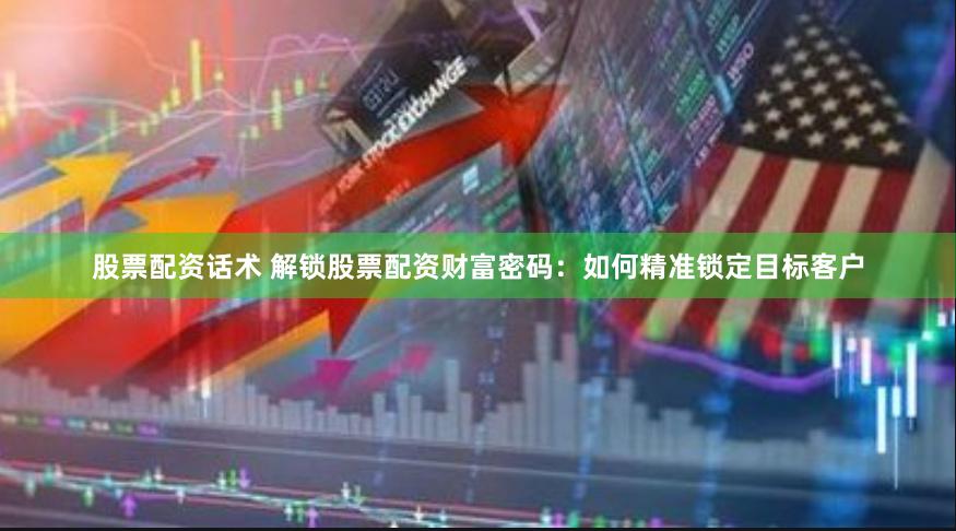 股票配资话术 解锁股票配资财富密码：如何精准锁定目标客户