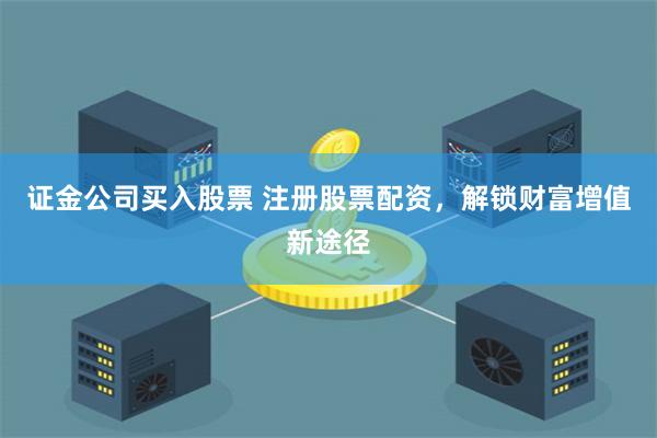 证金公司买入股票 注册股票配资，解锁财富增值新途径