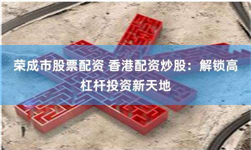 荣成市股票配资 香港配资炒股：解锁高杠杆投资新天地