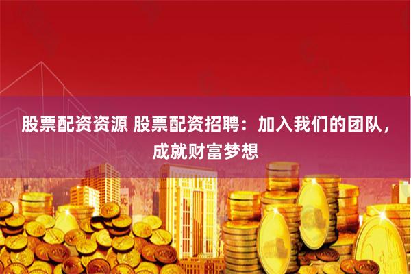 股票配资资源 股票配资招聘：加入我们的团队，成就财富梦想