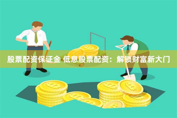 股票配资保证金 低息股票配资：解锁财富新大门
