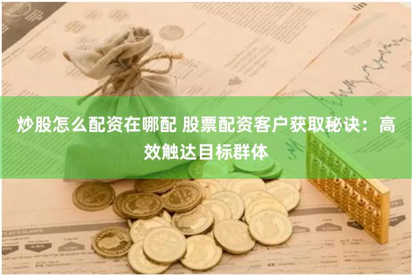 炒股怎么配资在哪配 股票配资客户获取秘诀：高效触达目标群体