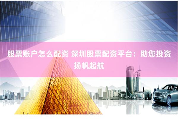 股票账户怎么配资 深圳股票配资平台：助您投资扬帆起航