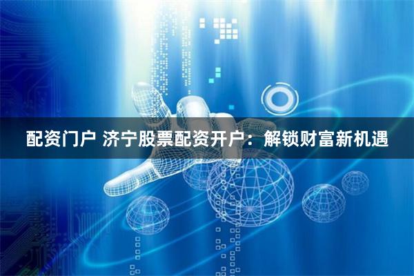 配资门户 济宁股票配资开户：解锁财富新机遇