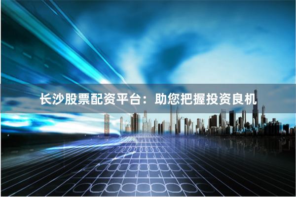 长沙股票配资平台：助您把握投资良机