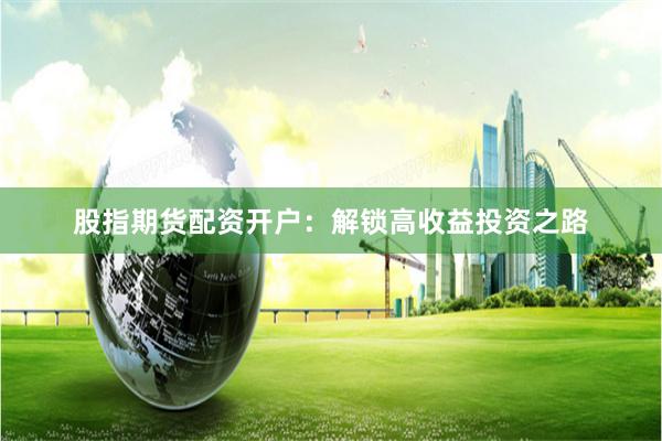 股指期货配资开户：解锁高收益投资之路
