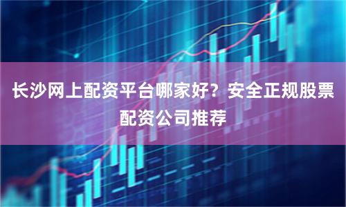 长沙网上配资平台哪家好？安全正规股票配资公司推荐