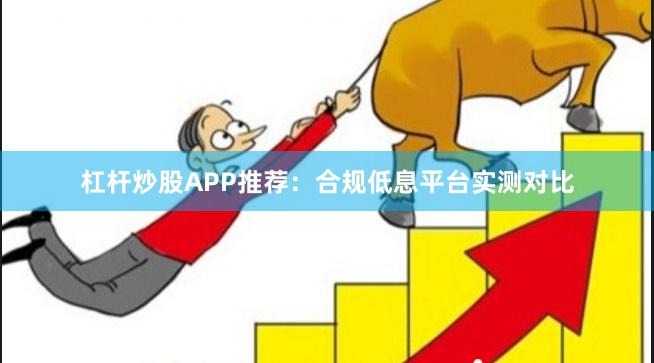 杠杆炒股APP推荐：合规低息平台实测对比