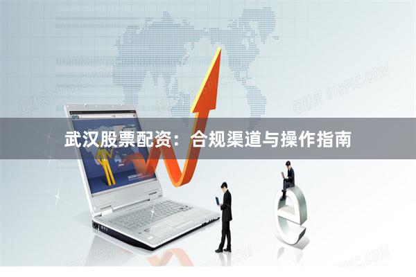 武汉股票配资：合规渠道与操作指南